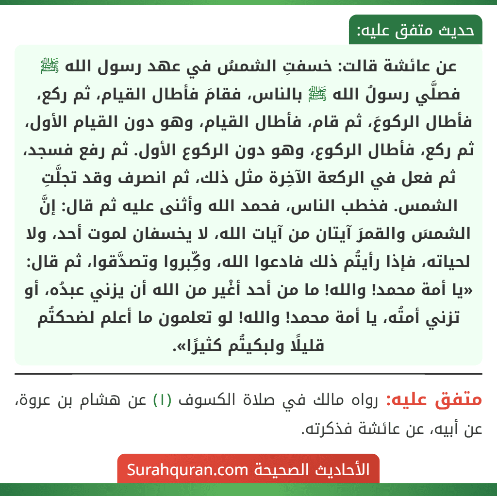 عن عائشة قالت: خسفتِ الشمسُ في عهد رسول الله ﷺ فصلَّي رسولُ الله ﷺ بالناس، فقامَ فأطال القيام، ثم ركع، فأطال الركوعَ، ثم قام، فأطال القيام، وهو دون القيام الأول، ثم ركع، فأطال الركوع، وهو دون الركوع الأول. ثم رفع فسجد، ثم فعل في الركعة الآخِرة مثل ذلك، ثم انصرف وقد تجلَّتِ الشمس. فخطب الناس، فحمد الله وأثنى عليه ثم قال: إنَّ الشمسَ والقمرَ آيتان من آيات الله، لا يخسفان لموت أحد، ولا لحياته، فإذا رأيتُم ذلك فادعوا الله، وكِّبروا وتصدَّقوا، ثم قال: «يا أمة محمد! والله! ما من أحد أغْير من الله أن يزني عبدُه، أو
تزني أمتُه، يا أمة محمد! والله! لو تعلمون ما أعلم لضحكتُم قليلًا ولبكيتُم كثيرًا».