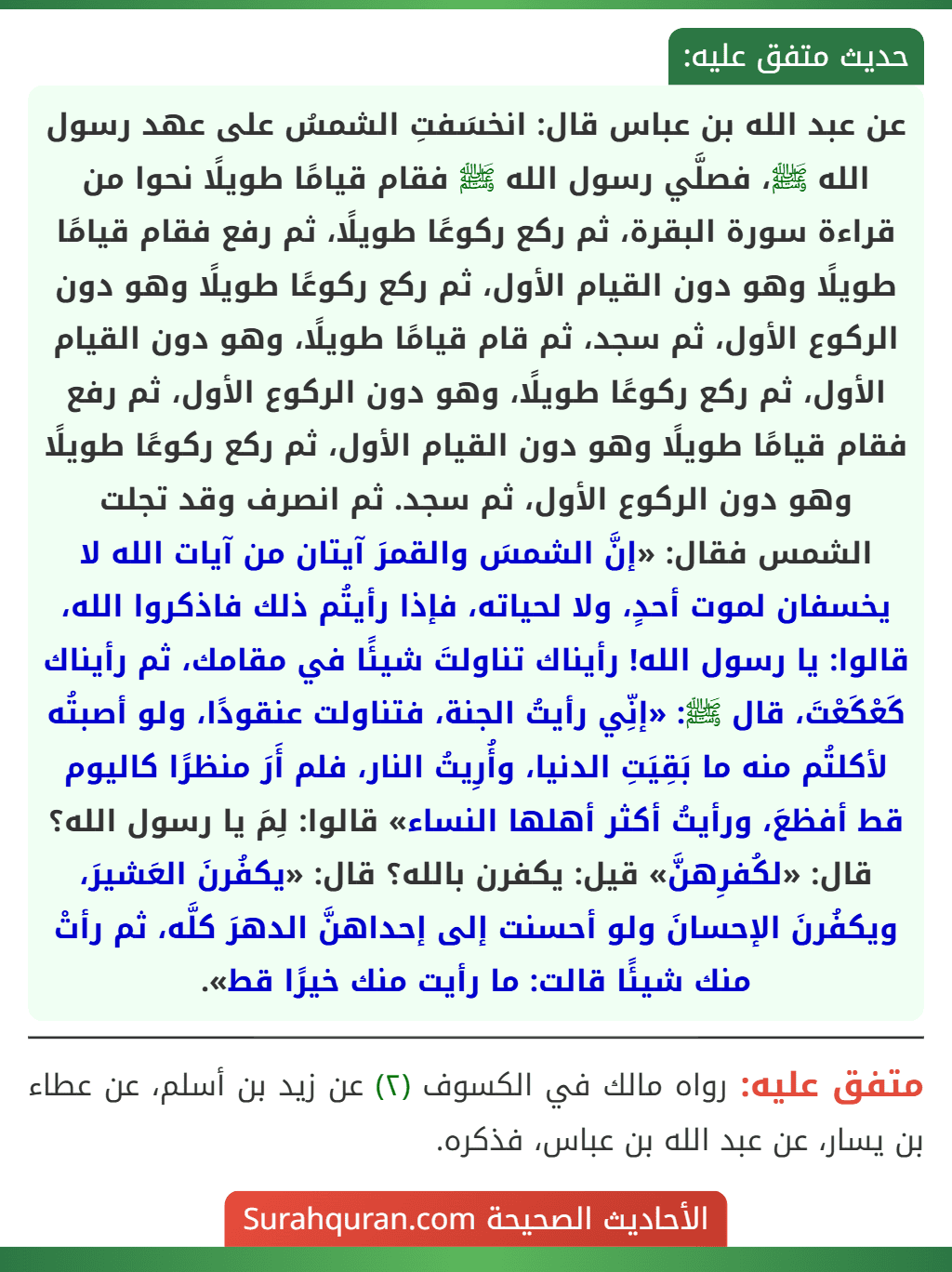 عن عبد الله بن عباس قال: انخسَفتِ الشمسُ على عهد رسول الله ﷺ، فصلَّي رسول الله ﷺ فقام قيامًا طويلًا نحوا من قراءة سورة البقرة، ثم ركع ركوعًا طويلًا، ثم رفع فقام قيامًا طويلًا وهو دون القيام الأول، ثم ركع ركوعًا طويلًا وهو دون الركوع الأول، ثم سجد، ثم قام قيامًا طويلًا، وهو دون القيام الأول، ثم ركع ركوعًا طويلًا، وهو دون الركوع الأول، ثم رفع فقام قيامًا طويلًا وهو دون القيام الأول، ثم ركع ركوعًا طويلًا وهو دون الركوع الأول، ثم سجد. ثم انصرف وقد تجلت الشمس فقال: «إنَّ الشمسَ والقمرَ آيتان من آيات الله لا يخسفان لموت أحدٍ، ولا لحياته، فإذا رأيتُم ذلك فاذكروا الله، قالوا: يا رسول الله! رأيناك تناولتَ شيئًا في مقامك، ثم رأيناك كَعْكَعْتَ، قال ﷺ: «إنِّي رأيتُ الجنة، فتناولت عنقودًا، ولو أصبتُه لأكلتُم منه ما بَقِيَتِ الدنيا، وأُرِيتُ النار، فلم أَرَ منظرًا كاليوم قط أفظعَ، ورأيتُ أكثر أهلها النساء» قالوا: لِمَ يا رسول الله؟ قال: «لكُفرِهنَّ» قيل: يكفرن بالله؟ قال: «يكفُرنَ العَشيرَ، ويكفُرنَ الإحسانَ ولو أحسنت إلى إحداهنَّ الدهرَ كلَّه، ثم رأتْ منك شيئًا قالت: ما رأيت منك خيرًا قط».