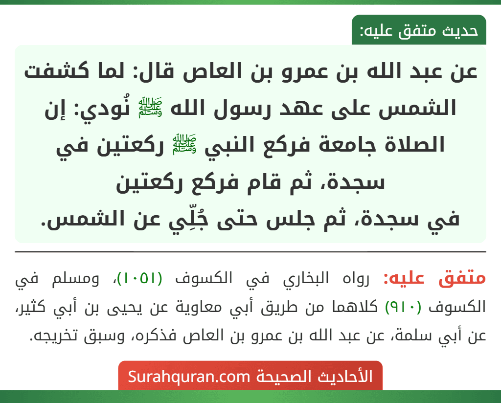 عن عبد الله بن عمرو بن العاص قال: لما كشفت الشمس على عهد رسول الله ﷺ نُودي: إن الصلاة جامعة فركع النبي ﷺ ركعتين في سجدة، ثم قام فركع ركعتين
في سجدة، ثم جلس حتى جُلِّي عن الشمس.