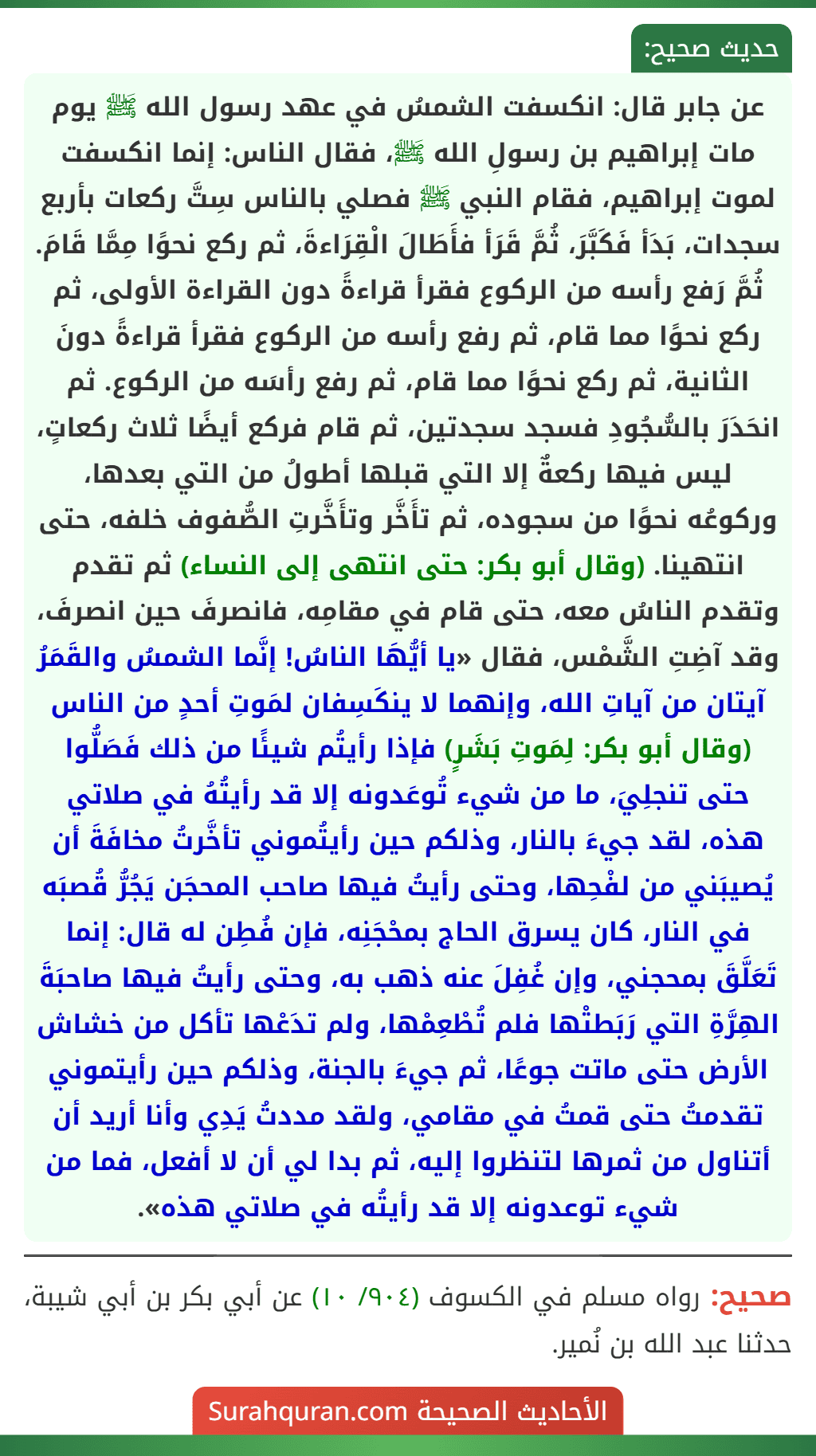 عن جابر قال: انكسفت الشمسُ في عهد رسول الله ﷺ يوم مات إبراهيم بن رسولِ الله ﷺ، فقال الناس: إنما انكسفت لموت إبراهيم، فقام النبي ﷺ فصلي بالناس سِتَّ ركعات بأربع سجدات، بَدَأ فَكَبَّرَ، ثُمَّ قَرَأ فأَطَالَ الْقِرَاءةَ، ثم ركع نحوًا مِمَّا قَامَ. ثُمَّ رَفع رأسه من الركوع فقرأ قراءةً دون القراءة الأولى، ثم ركع نحوًا مما قام، ثم رفع رأسه من الركوع فقرأ قراءةً دونَ الثانية، ثم ركع نحوًا مما قام، ثم رفع رأسَه من الركوع. ثم انحَدَرَ بالسُّجُودِ فسجد سجدتين، ثم قام فركع أيضًا ثلاث ركعاتٍ، ليس فيها ركعةٌ إلا التي قبلها أطولُ من التي بعدها، وركوعُه نحوًا من سجوده، ثم تأَخَّر وتأَخَّرتِ الصُّفوف خلفه، حتى انتهينا. (وقال أبو بكر: حتى انتهى إلى النساء) ثم تقدم وتقدم الناسُ معه، حتى قام في مقامِه، فانصرفَ حين انصرفَ، وقد آضِتِ الشَّمْس، فقال «يا أيُّهَا الناسُ! إنَّما الشمسُ والقَمَرُ آيتان من آياتِ الله، وإنهما لا ينكَسِفان لمَوتِ أحدٍ من الناس (وقال أبو بكر: لِمَوتِ بَشَرٍ) فإذا رأيتُم شيئًا من ذلك فَصَلُّوا حتى تنجلِيَ، ما من شيء تُوعَدونه إلا قد رأيتُهُ في صلاتي هذه، لقد جيءَ بالنار، وذلكم حين رأيتُموني تأخَّرتُ مخافَةَ أن يُصيبَني من لفْحِها، وحتى رأيتُ فيها صاحب المحجَن يَجُرُّ قُصبَه في النار، كان يسرق الحاج بمحْجَنِه، فإن فُطِن له قال: إنما تَعَلَّقَ بمحجني، وإن غُفِلَ عنه ذهب به، وحتى رأيتُ فيها صاحبَةَ الهِرَّةِ التي رَبَطتْها فلم تُطْعِمْها، ولم تدَعْها تأكل من خشاش الأرض حتى ماتت جوعًا، ثم جيءَ بالجنة، وذلكم حين رأيتموني تقدمتُ حتى قمتُ في مقامي، ولقد مددتُ يَدِي وأنا أريد أن أتناول من ثمرها لتنظروا إليه، ثم بدا لي أن لا أفعل، فما من شيء توعدونه إلا قد رأيتُه في صلاتي هذه».