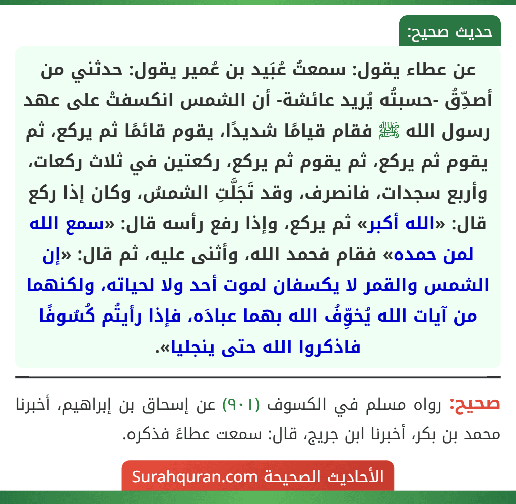 عن عطاء يقول: سمعتُ عُبَيد بن عُمير يقول: حدثني من أصدِّقُ -حسبتُه يُريد عائشة- أن الشمس انكسفتْ على عهد رسول الله ﷺ فقام قيامًا شديدًا، يقوم قائمًا ثم يركع، ثم يقوم ثم يركع، ثم يقوم ثم يركع، ركعتين في ثلاث ركعات، وأربع سجدات، فانصرف، وقد تَجَلَّتِ الشمسُ، وكان إذا ركع قال: «الله أكبر» ثم يركع، وإذا رفع رأسه قال: «سمع الله لمن حمده» فقام فحمد الله، وأثنى عليه، ثم قال: «إن الشمس والقمر لا يكسفان لموت أحد ولا لحياته، ولكنهما من آيات الله يُخوِّفُ الله بهما عبادَه، فإذا رأيتُم كُسُوفًا فاذكروا الله حتى ينجليا».
