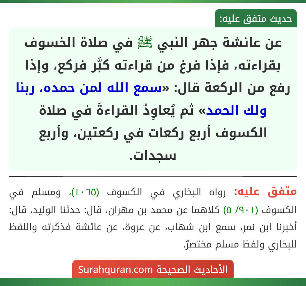 عن عائشة جهر النبي ﷺ في صلاة الخسوف بقراءته، فإذا فرغ من قراءته كبَّر فركع، وإذا رفع من الركعة قال: «سمع الله لمن حمده، ربنا ولك الحمد» ثم يُعاوِدُ القراءةَ في صلاة الكسوف أربع ركعات في ركعتين، وأربع سجدات. عن عائشة جهر النبي ﷺ في صلاة الخسوف بقراءته، فإذا فرغ من قراءته كبَّر فركع، وإذا رفع من الركعة قال: «سمع الله لمن حمده، ربنا ولك الحمد» ثم يُعاوِدُ القراءةَ في صلاة الكسوف أربع ركعات في ركعتين، وأربع سجدات.