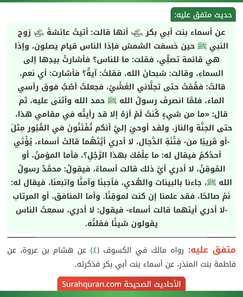 عن أسماء بنت أبي بكر ﵄ أنها قالت: أتيتُ عائشةَ ﵂ زوج النبي ﷺ حين خسفت الشمسُ فإذا الناس قيام يصلون، وإذا هي قائمة تصلِّي، فقلت: ما للناس؟ فأشارتْ بيدِها إلى السماءِ، وقالت: سُبحانَ الله، فقلتُ: آيةٌ؟ فأشارت: أي نعم، قالتُ: فقُمْتُ حتى تجلَّاني الغَشْيُ، فجعلتُ أصُبُّ فوق رأسي الماء، فلمَّا انصرفَ رسولُ الله ﷺ حمد الله وأثنى عليه، ثم قال: «ما من شيءٍ كُنتُ لَمْ أرَهُ إلا قد رأيتُه في مقامي هذا، حتى الجنَّة والنارَ، ولقد أوحيَ إليَّ أنكم تُفْتَنُونَ في القُبُور مِثلَ -أو قَريبًا من- فِتْنَةِ الدَّجال، لا أدري أيَّتَهُما قالتْ أسماء، يُؤْتَي أحدُكمُ فيقال له: ما عِلْمُكَ بهذا الرَّجُلِ؟، فأما المؤمنُ، أو المُوقِنُ، لا أدري أيَّ ذلك قالت أسماءُ، فيقولُ: محمَّدٌ رسولُ الله ﷺ، جاءنا بالبينات والهُدي، فأجبنَا وآمنَّا واتبعنَا، فيقال له: نَمْ صالحًا، فقد علمنا إن كنت لموقِنًا. وأما المنافق، أو المرتاب -لا أدري أيتهما قالت أسماء- فيقول: لا أدري، سمعتُ الناس يقولون شيئًا فقلتُه. عن أسماء بنت أبي بكر ﵄ أنها قالت: أتيتُ عائشةَ ﵂ زوج النبي ﷺ حين خسفت الشمسُ فإذا الناس قيام يصلون، وإذا هي قائمة تصلِّي، فقلت: ما للناس؟ فأشارتْ بيدِها إلى السماءِ، وقالت: سُبحانَ الله، فقلتُ: آيةٌ؟ فأشارت: أي نعم، قالتُ: فقُمْتُ حتى تجلَّاني الغَشْيُ، فجعلتُ أصُبُّ فوق رأسي الماء، فلمَّا انصرفَ رسولُ الله ﷺ حمد الله وأثنى عليه، ثم قال: «ما من شيءٍ كُنتُ لَمْ أرَهُ إلا قد رأيتُه في مقامي هذا، حتى الجنَّة والنارَ، ولقد أوحيَ إليَّ أنكم تُفْتَنُونَ في القُبُور مِثلَ -أو قَريبًا من- فِتْنَةِ الدَّجال، لا أدري أيَّتَهُما قالتْ أسماء، يُؤْتَي أحدُكمُ فيقال له: ما عِلْمُكَ بهذا الرَّجُلِ؟، فأما المؤمنُ، أو المُوقِنُ، لا أدري أيَّ ذلك قالت أسماءُ، فيقولُ: محمَّدٌ رسولُ الله ﷺ، جاءنا بالبينات والهُدي، فأجبنَا وآمنَّا واتبعنَا، فيقال له: نَمْ صالحًا، فقد علمنا إن كنت لموقِنًا. وأما المنافق، أو المرتاب -لا أدري أيتهما قالت أسماء- فيقول: لا أدري، سمعتُ الناس يقولون شيئًا فقلتُه.