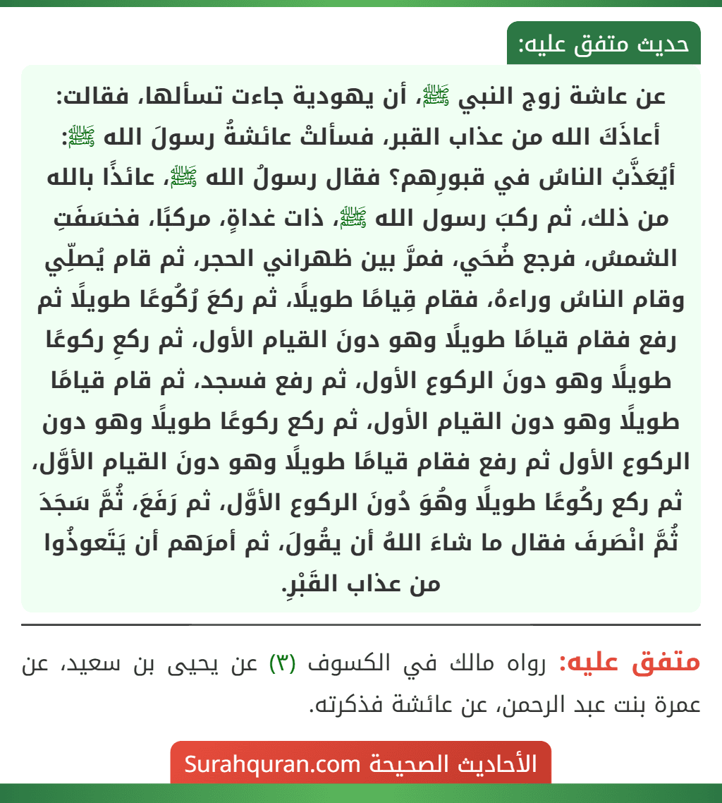 عن عاشة زوج النبي ﷺ، أن يهودية جاءت تسألها، فقالت: أعاذَكَ الله من عذاب القبر، فسألتْ عائشةُ رسولَ الله ﷺ: أيُعَذَّبُ الناسُ في قبورِهم؟ فقال رسولُ الله ﷺ، عائذًا بالله من ذلك، ثم ركبَ رسول الله ﷺ، ذات غداةٍ، مركبًا، فخسَفَتِ الشمسُ، فرجع ضُحَي، فمرَّ بين ظهراني الحجر، ثم قام يُصلِّي وقام الناسُ وراءهُ، فقام قِيامًا طويلًا، ثم ركعَ رُكُوعًا طويلًا ثم رفع فقام قيامًا طويلًا وهو دونَ القيام الأول، ثم ركعِ ركوعًا طويلًا وهو دونَ الركوع الأول، ثم رفع فسجد، ثم قام قيامًا طويلًا وهو دون القيام الأول، ثم ركع ركوعًا طويلًا وهو دون الركوع الأول ثم رفع فقام قيامًا طويلًا وهو دونَ القيام الأوَّل، ثم ركع ركُوعًا طويلًا وهُوَ دُونَ الركوع الأوَّل، ثم رَفَعَ، ثُمَّ سَجَدَ ثُمَّ انْصَرفَ فقال ما شاءَ اللهُ أن يقُولَ، ثم أمرَهم أن يَتَعوذُوا من عذاب القَبْرِ.