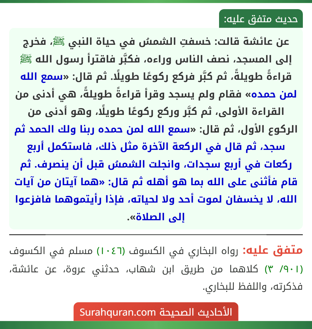 عن عائشة قالت: خسفتِ الشمسُ في حياة النبي ﷺ، فخرج إلى المسجد، نصف الناس وراءه، فكبَّر فاقترأ رسول الله ﷺ قراءةً طويلةً، ثم كبَّر فركع ركوعًا طويلًا. ثم قال: «سمع الله لمن حمده» فقام ولم يسجد وقرأ قراءةً طويلةً، هي أدنى من القراءة الأولى، ثم كبَّر وركع ركوعًا طويلًا، وهو أدنى من الركوع الأول، ثم قال: «سمع الله لمن حمده ربنا ولك الحمد ثم سجد، ثم قال في الركعة الآخرة مثل ذلك، فاستكمل أربع ركعات في أربع سجدات، وانجلت الشمسُ قبل أن ينصرف. ثم قام فأثنى على الله بما هو أهله ثم قال: «هما آيتان من آيات الله، لا يخسفان لموت أحد ولا لحياته، فإذا رأيتموهما فافزعوا إلى الصلاة».