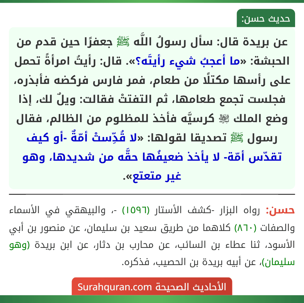 عن بريدة قال: سأل رسولُ اللَّه ﷺ جعفرًا حين قدم من الحبشة: «ما أعجبُ شيء رأيتَه؟». قال: رأيتُ امرأةً تحمل على رأسها مكتلًا من طعام، فمر فارس فركضه فأبذره، فجلست تجمع طعامها، ثم التفتتْ فقالت: ويلٌ لك، إذا وضع الملك ﵎ كرسيَّه فأخذ للمظلوم من الظالم، فقال رسول ﷺ تصديقا لقولها: «لا قُدِّستْ أمّةٌ -أو كيف تقدّس أمّة- لا يأخذ ضعيفُها حقَّه من شديدها، وهو غير متعتع».