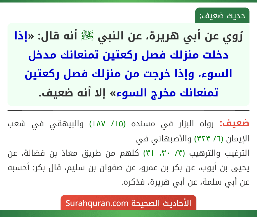 رُوي عن أبي هريرة، عن النبي ﷺ أنه قال: «إذا دخلت منزلك فصل ركعتين تمنعانك مدخل السوء، وإذا خرجت من منزلك فصل ركعتين تمنعانك مخرج السوء» إلا أنه ضعيف. رُوي عن أبي هريرة، عن النبي ﷺ أنه قال: «إذا دخلت منزلك فصل ركعتين تمنعانك مدخل السوء، وإذا خرجت من منزلك فصل ركعتين تمنعانك مخرج السوء» إلا أنه ضعيف.