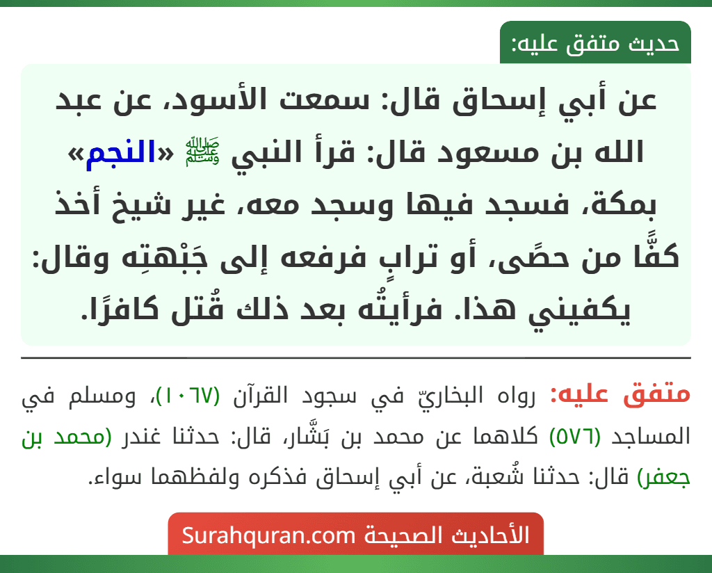 عن أبي إسحاق قال: سمعت الأسود، عن عبد الله بن مسعود قال: قرأ النبي ﷺ «النجم» بمكة، فسجد فيها وسجد معه، غير شيخ أخذ كفًّا من حصًى، أو ترابٍ فرفعه إلى جَبْهتِه وقال: يكفيني هذا. فرأيتُه بعد ذلك قُتل كافرًا.