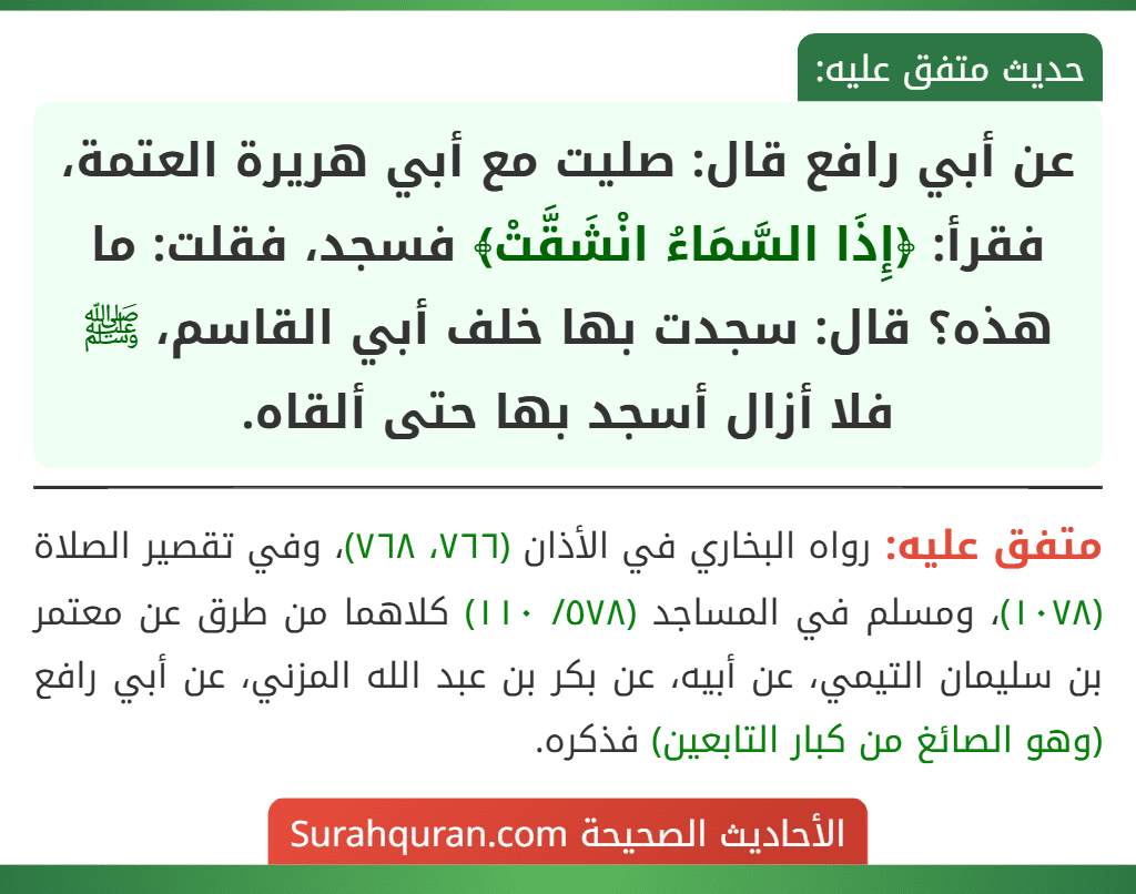 عن أبي رافع قال: صليت مع أبي هريرة العتمة، فقرأ: ﴿إِذَا السَّمَاءُ انْشَقَّتْ﴾ فسجد، فقلت: ما هذه؟ قال: سجدت بها خلف أبي القاسم، ﷺ فلا أزال أسجد بها حتى ألقاه. عن أبي رافع قال: صليت مع أبي هريرة العتمة، فقرأ: ﴿إِذَا السَّمَاءُ انْشَقَّتْ﴾ فسجد، فقلت: ما هذه؟ قال: سجدت بها خلف أبي القاسم، ﷺ فلا أزال أسجد بها حتى ألقاه.
