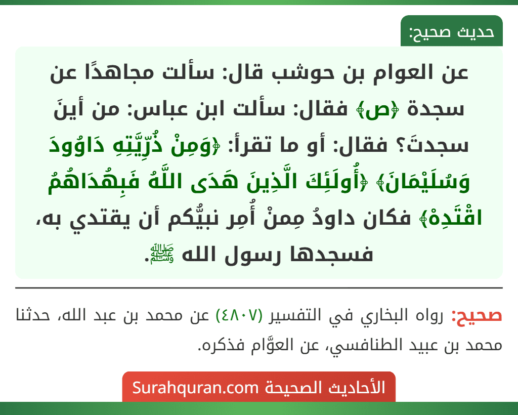 عن العوام بن حوشب قال: سألت مجاهدًا عن سجدة ﴿ص﴾ فقال: سألت ابن عباس: من أينَ سجدتَ؟ فقال: أو ما تقرأ: ﴿وَمِنْ ذُرِّيَّتِهِ دَاوُودَ وَسُلَيْمَانَ﴾ ﴿أُولَئِكَ الَّذِينَ هَدَى اللَّهُ فَبِهُدَاهُمُ اقْتَدِهْ﴾ فكان داودُ مِمنْ أُمِر نبيُّكم أن يقتدي به، فسجدها رسول الله ﷺ. عن العوام بن حوشب قال: سألت مجاهدًا عن سجدة ﴿ص﴾ فقال: سألت ابن عباس: من أينَ سجدتَ؟ فقال: أو ما تقرأ: ﴿وَمِنْ ذُرِّيَّتِهِ دَاوُودَ وَسُلَيْمَانَ﴾ ﴿أُولَئِكَ الَّذِينَ هَدَى اللَّهُ فَبِهُدَاهُمُ اقْتَدِهْ﴾ فكان داودُ مِمنْ أُمِر نبيُّكم أن يقتدي به، فسجدها رسول الله ﷺ.
