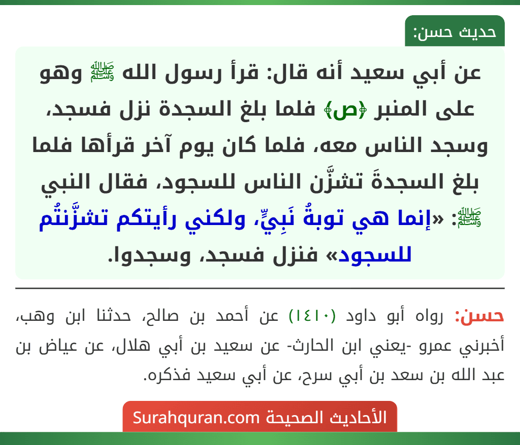 عن أبي سعيد أنه قال: قرأ رسول الله ﷺ وهو على المنبر ﴿ص﴾ فلما بلغ السجدة نزل فسجد، وسجد الناس معه، فلما كان يوم آخر قرأها فلما بلغ السجدةَ تشزَّن الناس للسجود، فقال النبي ﷺ: «إنما هي توبةُ نَبِيٍّ، ولكني رأيتكم تشزَّنتُم للسجود» فنزل فسجد، وسجدوا.