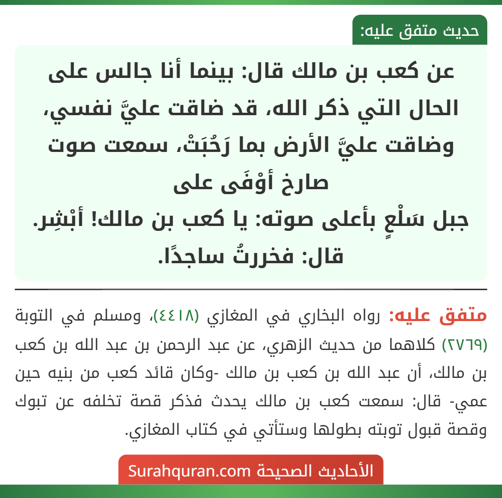 عن كعب بن مالك قال: بينما أنا جالس على الحال التي ذكر الله، قد ضاقت عليَّ نفسي، وضاقت عليَّ الأرض بما رَحُبَتْ، سمعت صوت صارخ أوْفَى على
جبل سَلْعٍ بأعلى صوته: يا كعب بن مالك! أبْشِر. قال: فخررتُ ساجدًا.