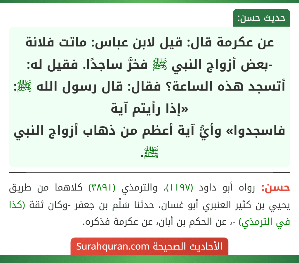 عن عكرمة قال: قيل لابن عباس: ماتت فلانة -بعض أزواج النبي ﷺ فخرَّ ساجدًا. فقيل له: أتسجد هذه الساعة؟ فقال: قال رسول الله ﷺ: «إذا رأيتم آية
فاسجدوا» وأيُّ آية أعظم من ذهاب أزواج النبي ﷺ.