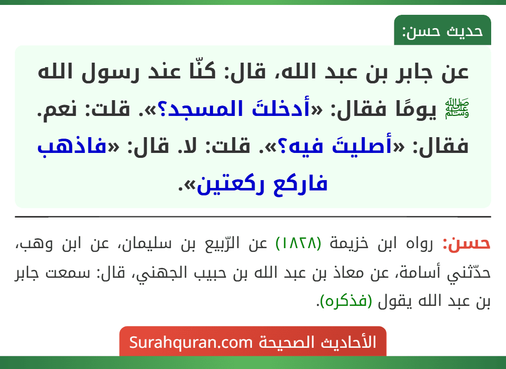 عن جابر بن عبد الله، قال: كنّا عند رسول الله ﷺ يومًا فقال: «أدخلتَ المسجد؟». قلت: نعم. فقال: «أصليتَ فيه؟». قلت: لا. قال: «فاذهب فاركع ركعتين».