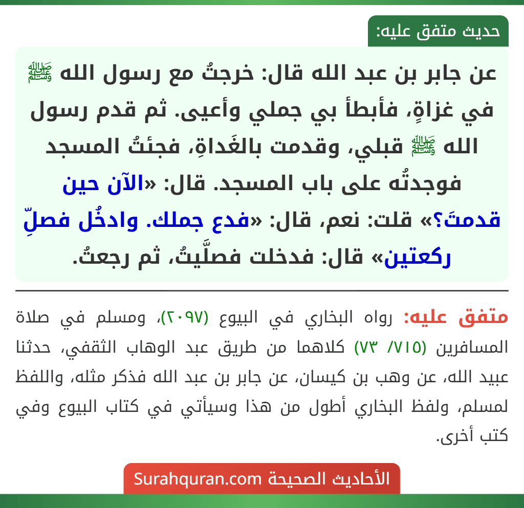 عن جابر بن عبد الله قال: خرجتُ مع رسول الله ﷺ في غزاةٍ، فأبطأ بي جملي وأعيى. ثم قدم رسول الله ﷺ قبلي، وقدمت بالغَداةِ، فجئتُ المسجد فوجدتُه على باب المسجد. قال: «الآن حين قدمتَ؟» قلت: نعم، قال: «فدع جملك. وادخُل فصلِّ ركعتين» قال: فدخلت فصلَّيتُ، ثم رجعتُ.