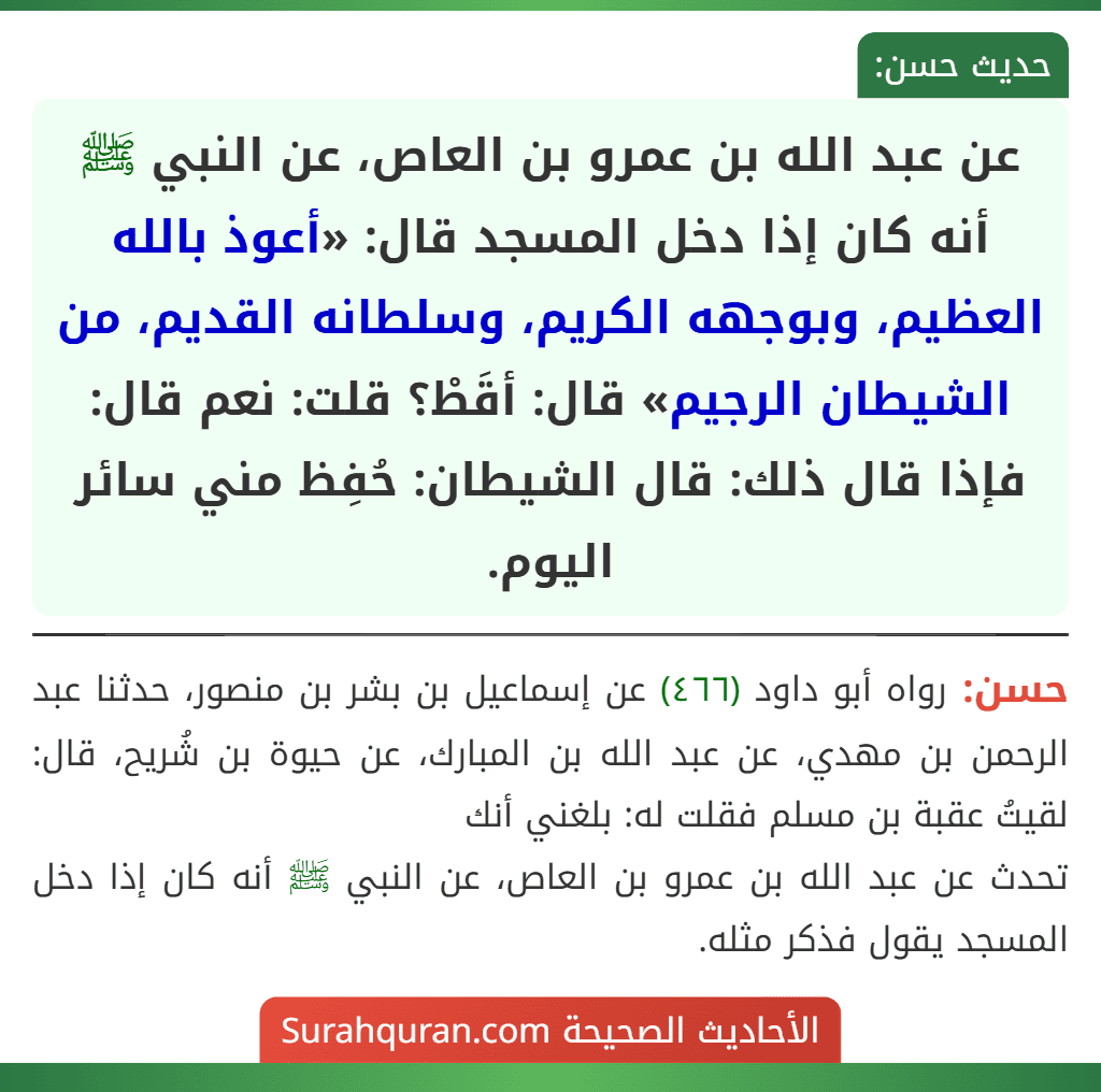 عن عبد الله بن عمرو بن العاص، عن النبي ﷺ أنه كان إذا دخل المسجد قال: «أعوذ بالله العظيم، وبوجهه الكريم، وسلطانه القديم، من الشيطان الرجيم» قال: أقَطْ؟ قلت: نعم قال: فإذا قال ذلك: قال الشيطان: حُفِظ مني سائر اليوم.