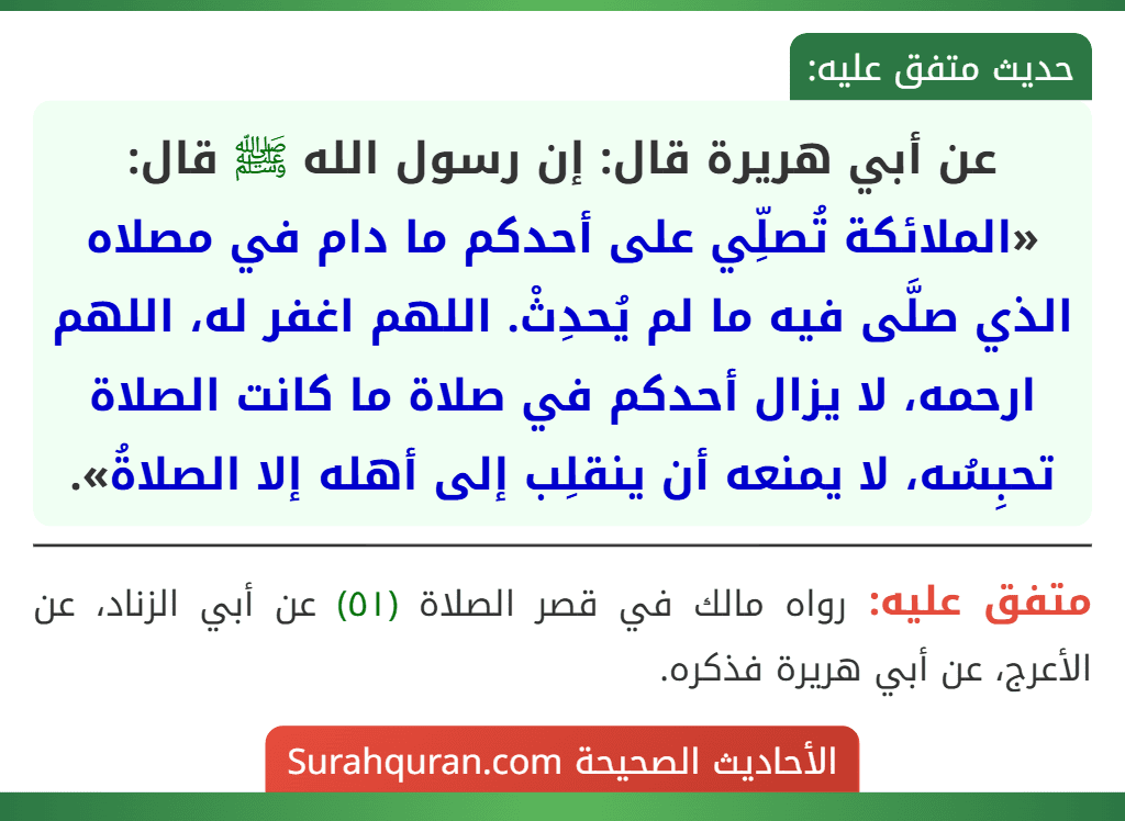 عن أبي هريرة قال: إن رسول الله ﷺ قال: «الملائكة تُصلِّي على أحدكم ما دام في مصلاه الذي صلَّى فيه ما لم يُحدِثْ. اللهم اغفر له، اللهم ارحمه، لا يزال أحدكم في صلاة ما كانت الصلاة تحبِسُه، لا يمنعه أن ينقلِب إلى أهله إلا الصلاةُ».