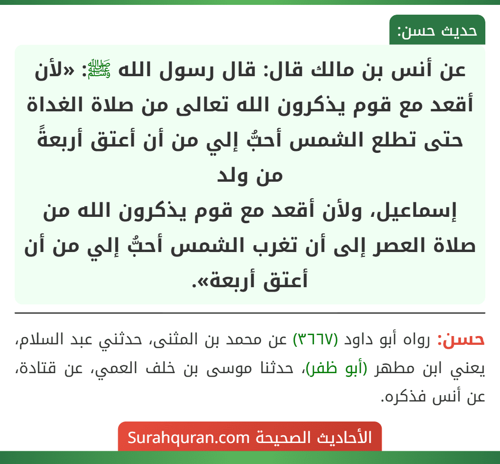 عن أنس بن مالك قال: قال رسول الله ﷺ: «لأن أقعد مع قوم يذكرون الله تعالى من صلاة الغداة حتى تطلع الشمس أحبُّ إلي من أن أعتق أربعةً من ولد
إسماعيل، ولأن أقعد مع قوم يذكرون الله من صلاة العصر إلى أن تغرب الشمس أحبُّ إلي من أن أعتق أربعة».