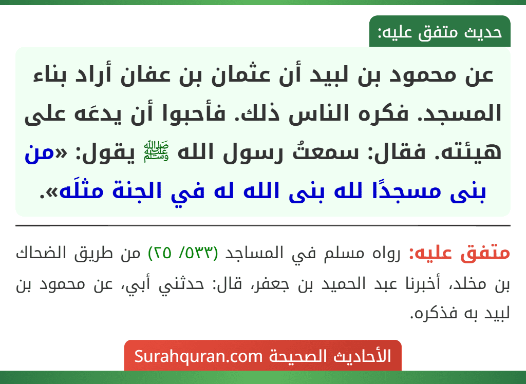 عن محمود بن لبيد أن عثمان بن عفان أراد بناء المسجد. فكره الناس ذلك. فأحبوا أن يدعَه على هيئته. فقال: سمعتُ رسول الله ﷺ يقول: «من بنى مسجدًا لله بنى الله له في الجنة مثلَه». عن محمود بن لبيد أن عثمان بن عفان أراد بناء المسجد. فكره الناس ذلك. فأحبوا أن يدعَه على هيئته. فقال: سمعتُ رسول الله ﷺ يقول: «من بنى مسجدًا لله بنى الله له في الجنة مثلَه».