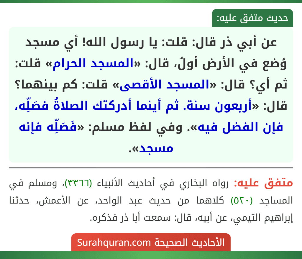 عن أبي ذر قال: قلت: يا رسول الله! أي مسجد وُضع في الأرض أولُ، قال: «المسجد الحرام» قلت: ثم أي؟ قال: «المسجد الأقصى» قلت: كم بينهما؟ قال: «أربعون سنة. ثم أينما أدركتك الصلاةُ فصَلِّه، فإن الفضل فيه». وفي لفظ مسلم: «فَصَلِّه فإنه مسجد».