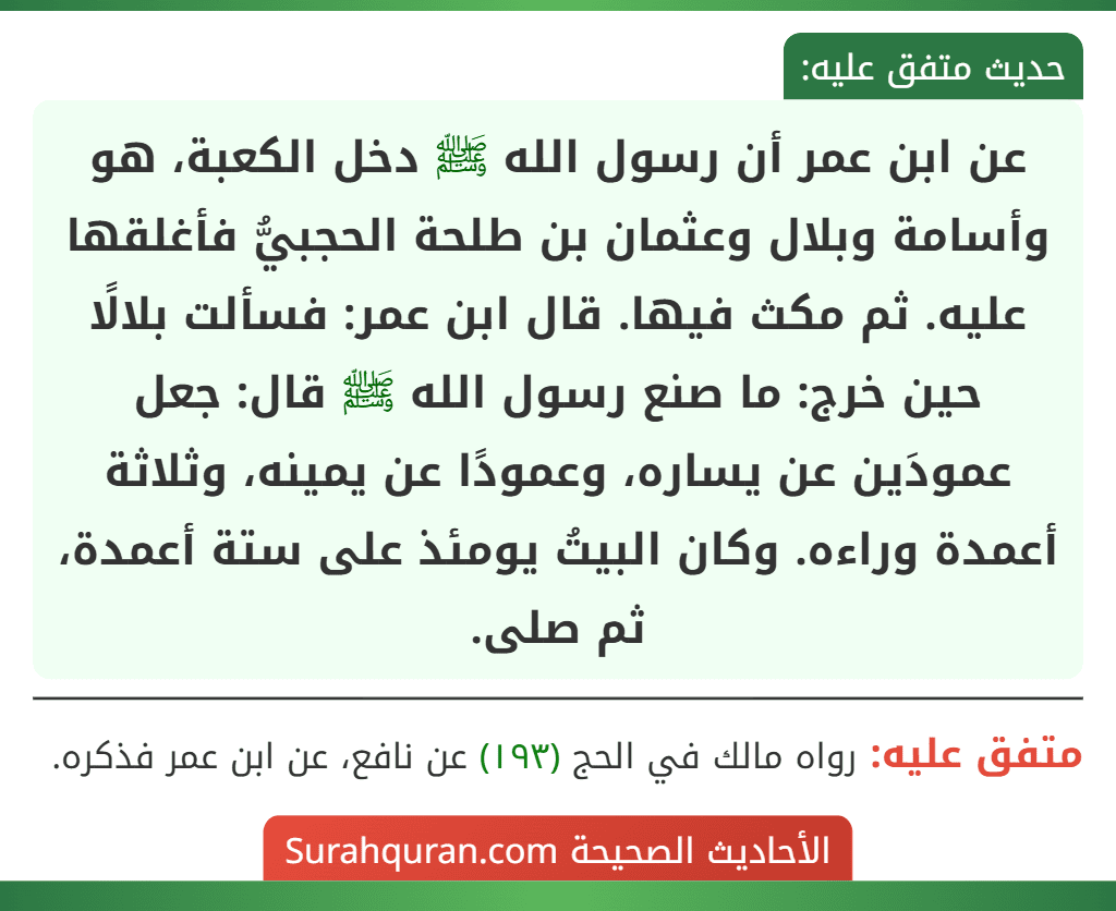 عن ابن عمر أن رسول الله ﷺ دخل الكعبة، هو وأسامة وبلال وعثمان بن طلحة الحجبيُّ فأغلقها عليه. ثم مكث فيها. قال ابن عمر: فسألت بلالًا حين خرج: ما صنع رسول الله ﷺ قال: جعل عمودَين عن يساره، وعمودًا عن يمينه، وثلاثة أعمدة وراءه. وكان البيتُ يومئذ على ستة أعمدة، ثم صلى.