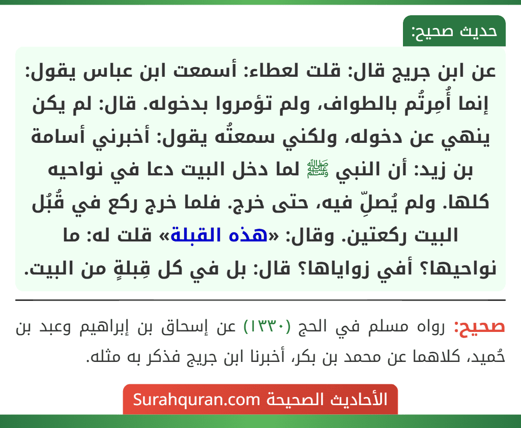 عن ابن جريج قال: قلت لعطاء: أسمعت ابن عباس يقول: إنما أُمِرتُم بالطواف، ولم تؤمروا بدخوله. قال: لم يكن ينهي عن دخوله، ولكني سمعتُه يقول: أخبرني أسامة بن زيد: أن النبي ﷺ لما دخل البيت دعا في نواحيه كلها. ولم يُصلِّ فيه، حتى خرج. فلما خرج ركع في قُبُل البيت ركعتين. وقال: «هذه القبلة» قلت له: ما نواحيها؟ أفي زواياها؟ قال: بل في كل قِبلةٍ من البيت. عن ابن جريج قال: قلت لعطاء: أسمعت ابن عباس يقول: إنما أُمِرتُم بالطواف، ولم تؤمروا بدخوله. قال: لم يكن ينهي عن دخوله، ولكني سمعتُه يقول: أخبرني أسامة بن زيد: أن النبي ﷺ لما دخل البيت دعا في نواحيه كلها. ولم يُصلِّ فيه، حتى خرج. فلما خرج ركع في قُبُل البيت ركعتين. وقال: «هذه القبلة» قلت له: ما نواحيها؟ أفي زواياها؟ قال: بل في كل قِبلةٍ من البيت.