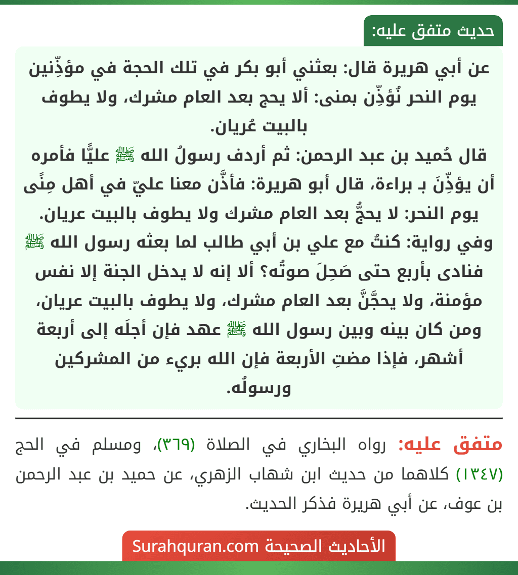 عن أبي هريرة قال: بعثني أبو بكر في تلك الحجة في مؤذِّنين يوم النحر نُؤذِّن بمنى: ألا يحج بعد العام مشرك، ولا يطوف بالبيت عُريان.
قال حُميد بن عبد الرحمن: ثم أردف رسولُ الله ﷺ عليًّا فأمره أن يؤذِّنَ بـ براءة، قال أبو هريرة: فأذَّن معنا عليّ في أهل مِنًى يوم النحر: لا يحجُّ بعد العام مشرك ولا يطوف بالبيت عريان.
وفي رواية: كنتُ مع علي بن أبي طالب لما بعثه رسول الله ﷺ فنادى بأربع حتى صَحِلَ صوتُه؟ ألا إنه لا يدخل الجنة إلا نفس مؤمنة، ولا يحجَّنَّ بعد العام مشرك، ولا يطوف بالبيت عريان، ومن كان بينه وبين رسول الله ﷺ عهد فإن أجلَه إلى أربعة أشهر، فإذا مضتِ الأربعة فإن الله بريء من المشركين ورسولُه.