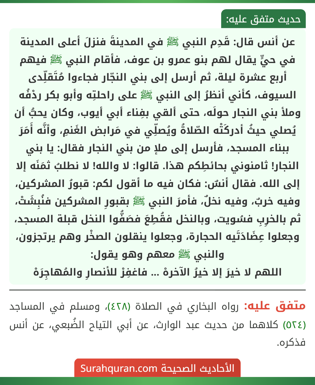 عن أنس قال: قَدِم النبي ﷺ في المدينةَ فنزلَ أعلى المدينة في حيٍّ يقال لهم بنو عمرو بن عوف، فأقام النبي ﷺ فيهم أربع عشرة ليلة، ثم أرسل إلى بني النجّار فجاءوا مُتَقلِّدى السيوف، كأني أنظرُ إلى النبي ﷺ على راحلتِه وأبو بكر ردْفُه وملأ بني النجار حولَه، حتى ألقي بفِناء أبي أيوب، وكان يحبُّ أن يُصلي حيثُ أدركَتْه الصّلاةُ ويُصلِّي في مَرابض الغَنمِ، وأنَّه أَمَرَ ببناء المسجد، فأرسل إلى ملإ من بني النجار فقال: يا بني النجار! ثامنوني بحائطِكم هذا. قالوا: لا والله! لا نطلبُ ثمَنَه إلا إلى الله. فقال أنسٌ: فكان فيه ما أقول لكم: قبورُ المشركين، وفيه خربٌ، وفيه نخلٌ، فأمرَ النبي ﷺ بقبورِ المشركين فنُبِشَتْ، ثم بالخرِبِ فسُويت، وبالنخل فقُطِعَ فصَفُّوا النخل قبلة المسجد، وجعلوا عِضَادَتَيه الحجارة، وجعلوا ينقلون الصخْر وهم يرتجزون، والنبي ﷺ معهم وهو يقول:
اللهم لا خيرَ إلا خيرُ الآخرهْ ... فاغفِرْ للأنصارِ والمُهاجِرَهْ