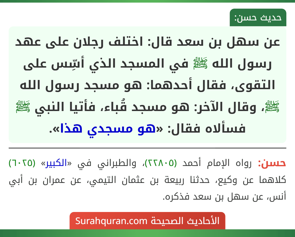 عن سهل بن سعد قال: اختلف رجلان على عهد رسول الله ﷺ في المسجد الذي أسِّس على التقوى، فقال أحدهما: هو مسجد رسول الله ﷺ، وقال الآخر: هو مسجد قُباء، فأتيا النبي ﷺ فسألاه فقال: «هو مسجدي هذا».