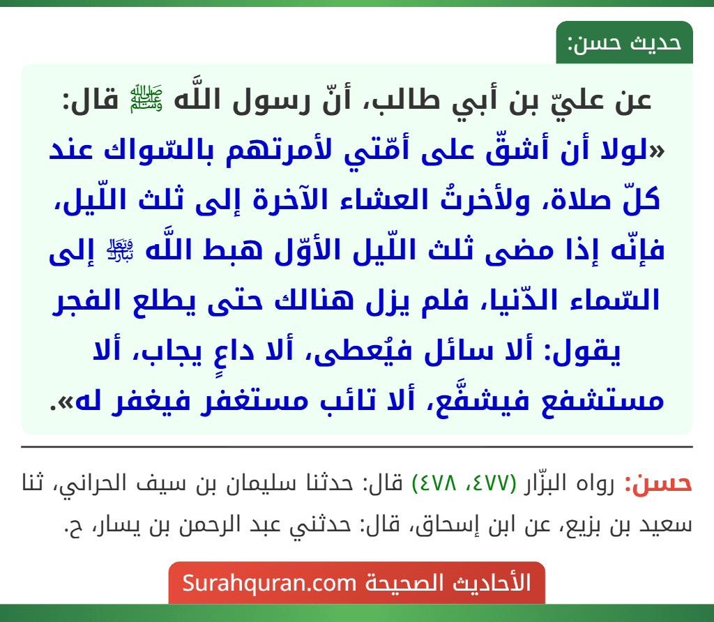 عن عليّ بن أبي طالب، أنّ رسول اللَّه ﷺ قال: «لولا أن أشقّ على أمّتي لأمرتهم بالسّواك عند كلّ صلاة، ولأخرتُ العشاء الآخرة إلى ثلث اللّيل، فإنّه إذا مضى ثلث اللّيل الأوّل هبط اللَّه ﵎ إلى السّماء الدّنيا، فلم يزل هنالك حتى يطلع الفجر يقول: ألا سائل فيُعطى، ألا داعٍ يجاب، ألا مستشفع فيشفَّع، ألا تائب مستغفر فيغفر له».