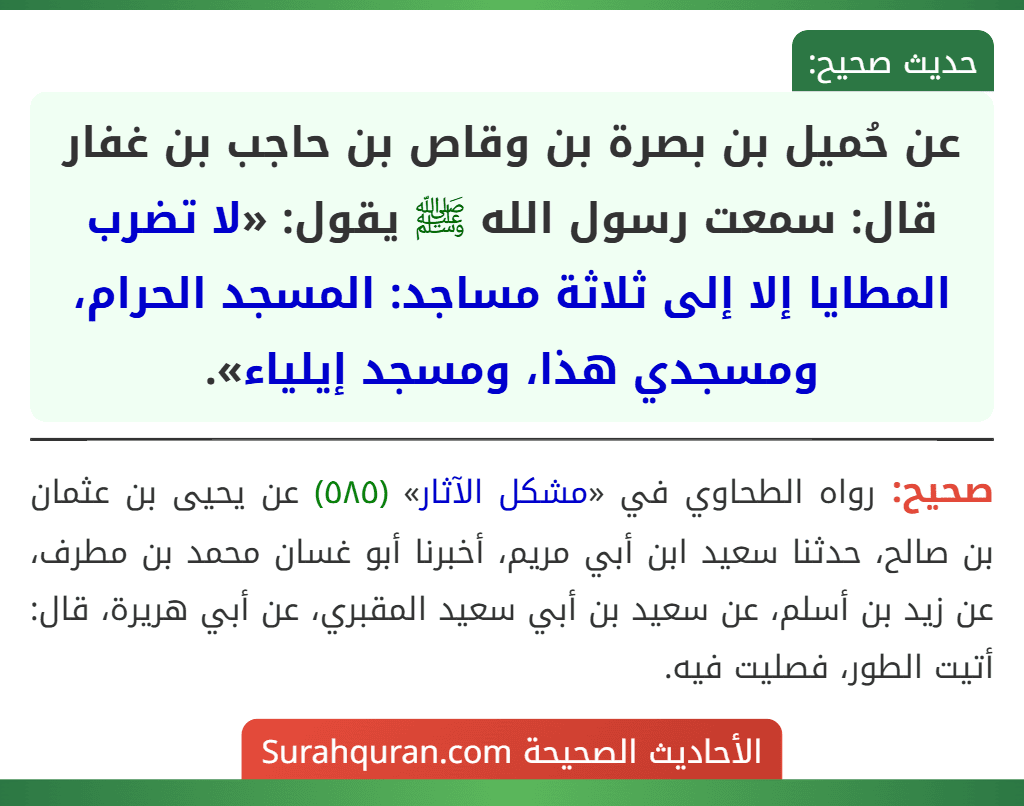 عن حُميل بن بصرة بن وقاص بن حاجب بن غفار قال: سمعت رسول الله ﷺ يقول: «لا تضرب المطايا إلا إلى ثلاثة مساجد: المسجد الحرام، ومسجدي هذا، ومسجد إيلياء». عن حُميل بن بصرة بن وقاص بن حاجب بن غفار قال: سمعت رسول الله ﷺ يقول: «لا تضرب المطايا إلا إلى ثلاثة مساجد: المسجد الحرام، ومسجدي هذا، ومسجد إيلياء».