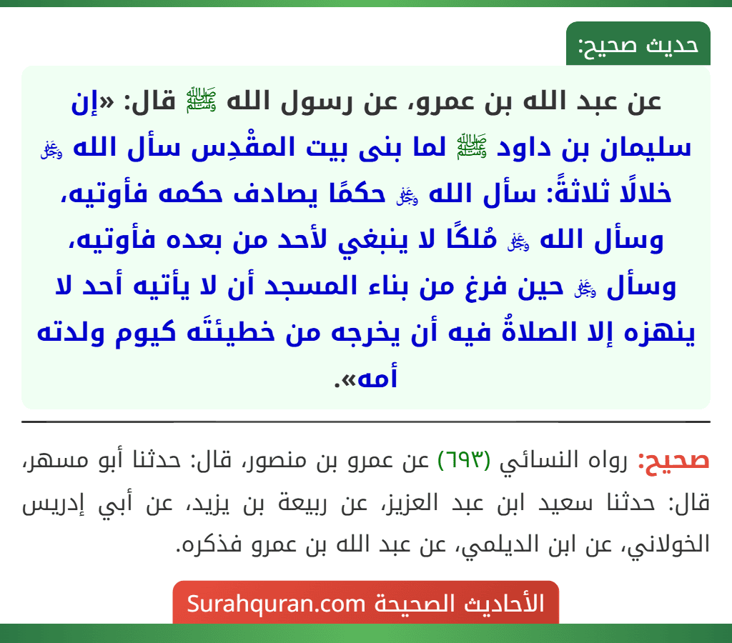 عن عبد الله بن عمرو، عن رسول الله ﷺ قال: «إن سليمان بن داود ﷺ لما بنى بيت المقْدِس سأل الله ﷿ خلالًا ثلاثةً: سأل الله ﷿ حكمًا يصادف حكمه فأوتيه، وسأل الله ﷿ مُلكًا لا ينبغي لأحد من بعده فأوتيه، وسأل ﷿ حين فرغ من بناء المسجد أن لا يأتيه أحد لا ينهزه إلا الصلاةُ فيه أن يخرجه من خطيئتَه كيوم ولدته أمه».