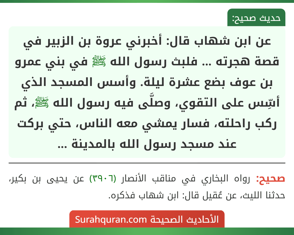 عن ابن شهاب قال: أخبرني عروة بن الزبير في قصة هجرته ... فلبث رسول الله ﷺ في بني عمرو بن عوف بضع عشرة ليلة. وأسس المسجد الذي أسِّس على التقوي، وصلَّى فيه رسول الله ﷺ، ثم ركب راحلته، فسار يمشي معه الناس، حتي بركت عند مسجد رسول الله بالمدينة ... عن ابن شهاب قال: أخبرني عروة بن الزبير في قصة هجرته ... فلبث رسول الله ﷺ في بني عمرو بن عوف بضع عشرة ليلة. وأسس المسجد الذي أسِّس على التقوي، وصلَّى فيه رسول الله ﷺ، ثم ركب راحلته، فسار يمشي معه الناس، حتي بركت عند مسجد رسول الله بالمدينة ...