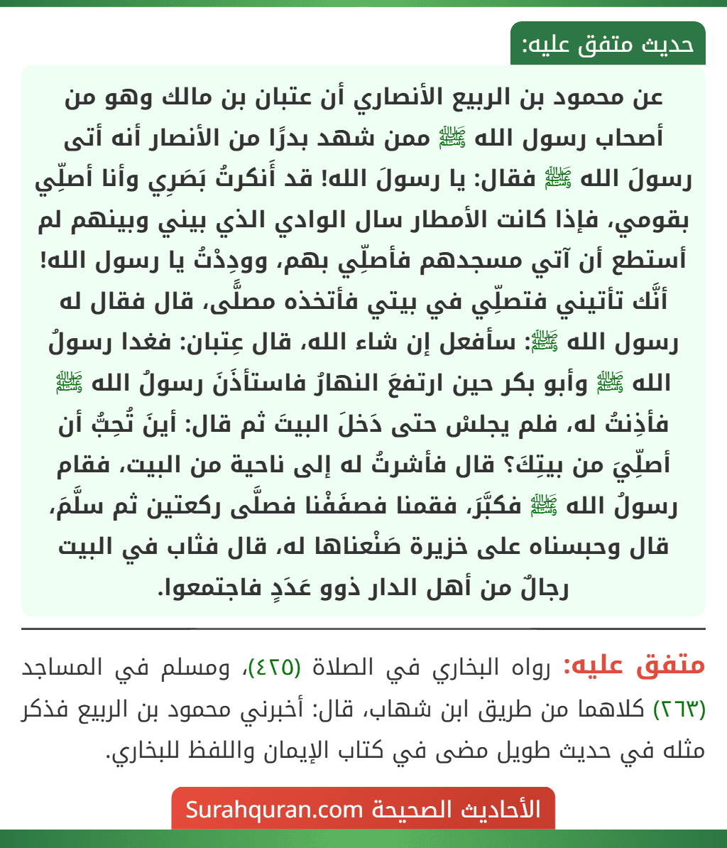 عن محمود بن الربيع الأنصاري أن عتبان بن مالك وهو من أصحاب رسول الله ﷺ ممن شهد بدرًا من الأنصار أنه أتى رسولَ الله ﷺ فقال: يا رسولَ الله! قد أَنكرتُ بَصَرِي وأنا أصلِّي بقومي، فإذا كانت الأمطار سال الوادي الذي بيني وبينهم لم أستطع أن آتي مسجدهم فأصلِّي بهم، وودِدْتُ يا رسول الله! أنَّك تأتيني فتصلِّي في بيتي فأتخذه مصلًّى، قال فقال له رسول الله ﷺ: سأفعل إن شاء الله، قال عِتبان: فغدا رسولُ الله ﷺ وأبو بكر حين ارتفعَ النهارُ فاستأذَنَ رسولُ الله ﷺ فأذِنتُ له، فلم يجلسْ حتى دَخلَ البيتَ ثم قال: أينَ تُحِبُّ أن أصلِّيَ من بيتِكَ؟ قال فأشرتُ له إلى ناحية من البيت، فقام رسولُ الله ﷺ فكبَّرَ، فقمنا فصفَفْنا فصلَّى ركعتين ثم سلَّمَ، قال وحبسناه على خزيرة صَنْعناها له، قال فثاب في البيت رجالٌ من أهل الدار ذوو عَدَدٍ فاجتمعوا.