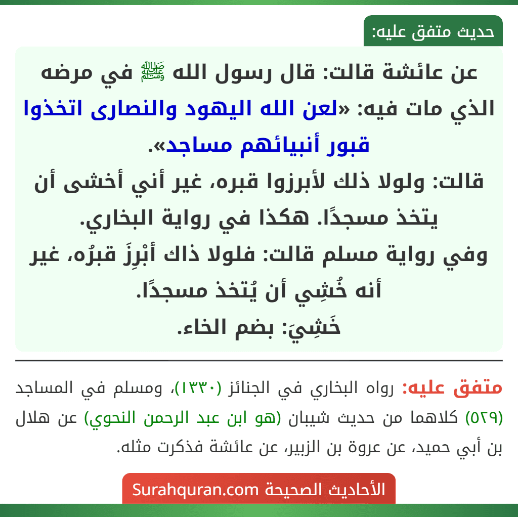 عن عائشة قالت: قال رسول الله ﷺ في مرضه الذي مات فيه: «لعن الله اليهود والنصارى اتخذوا قبور أنبيائهم مساجد».
قالت: ولولا ذلك لأبرزوا قبره، غير أني أخشى أن يتخذ مسجدًا. هكذا في رواية البخاري.
وفي رواية مسلم قالت: فلولا ذاك أبْرِزَ قبرُه، غير أنه خُشِي أن يُتخذ مسجدًا.
خَشِيَ: بضم الخاء.