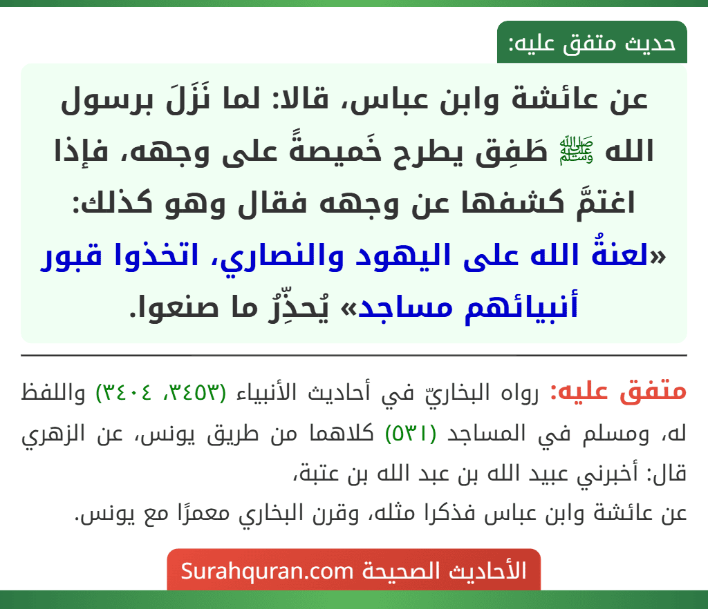 عن عائشة وابن عباس، قالا: لما نَزَلَ برسول الله ﷺ طَفِق يطرح خَميصةً على وجهه، فإذا اغتمَّ كشفها عن وجهه فقال وهو كذلك: «لعنةُ الله على اليهود والنصاري، اتخذوا قبور أنبيائهم مساجد» يُحذِّرُ ما صنعوا.