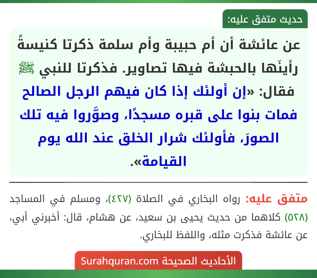 عن عائشة أن أم حبيبة وأم سلمة ذكرتا كنيسةً رأينَها بالحبشة فيها تصاوير. فذكرتا للنبي ﷺ فقال: «إن أولئك إذا كان فيهم الرجل الصالح فمات بنوا على قبره مسجدًا، وصوَّروا فيه تلك الصورَ، فأولئك شرار الخلق عند الله يوم القيامة». عن عائشة أن أم حبيبة وأم سلمة ذكرتا كنيسةً رأينَها بالحبشة فيها تصاوير. فذكرتا للنبي ﷺ فقال: «إن أولئك إذا كان فيهم الرجل الصالح فمات بنوا على قبره مسجدًا، وصوَّروا فيه تلك الصورَ، فأولئك شرار الخلق عند الله يوم القيامة».