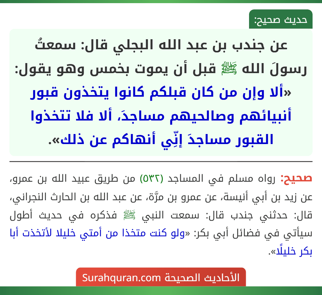 عن جندب بن عبد الله البجلي قال: سمعتُ رسولَ الله ﷺ قبل أن يموت بخمس وهو يقول: «ألا وإن من كان قبلكم كانوا يتخذون قبور أنبيائهم وصالحيهم مساجدَ، ألا فلا تتخذوا القبور مساجدَ إنِّي أنهاكم عن ذلك». عن جندب بن عبد الله البجلي قال: سمعتُ رسولَ الله ﷺ قبل أن يموت بخمس وهو يقول: «ألا وإن من كان قبلكم كانوا يتخذون قبور أنبيائهم وصالحيهم مساجدَ، ألا فلا تتخذوا القبور مساجدَ إنِّي أنهاكم عن ذلك».