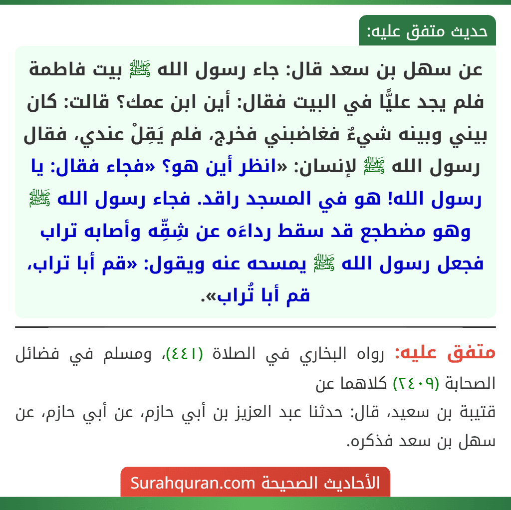 عن سهل بن سعد قال: جاء رسول الله ﷺ بيت فاطمة فلم يجد عليًّا في البيت فقال: أين ابن عمك؟ قالت: كان بيني وبينه شيءٌ فغاضبني فخرج، فلم يَقِلْ عندي، فقال رسول الله ﷺ لإنسان: «انظر أين هو؟ «فجاء فقال: يا رسول الله! هو في المسجد راقد. فجاء رسول الله ﷺ وهو مضطجع قد سقط رداءَه عن شِقِّه وأصابه تراب فجعل رسول الله ﷺ يمسحه عنه ويقول: «قم أبا تراب، قم أبا تُراب».
