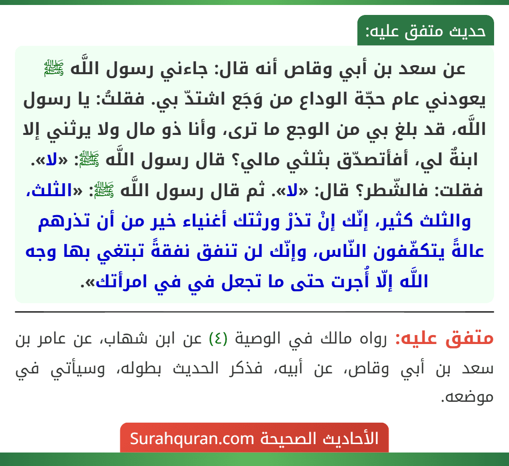 عن سعد بن أبي وقاص أنه قال: جاءني رسول اللَّه ﷺ يعودني عام حجّة الوداع من وَجَع اشتدّ بي. فقلتُ: يا رسول اللَّه، قد بلغ بي من الوجع ما ترى، وأنا ذو مال ولا يرثني إلا ابنةٌ لي، أفأتصدّق بثلثي مالي؟ قال رسول اللَّه ﷺ: «لا». فقلت: فالشّطر؟ قال: «لا». ثم قال رسول اللَّه ﷺ: «الثلث، والثلث كثير، إنّك إنْ تذرْ ورثتك أغنياء خير من أن تذرهم عالةً يتكفّفون النّاس، وإنّك لن تنفق نفقةً تبتغي بها وجه اللَّه إلّا أُجرت حتى ما تجعل في في امرأتك». عن سعد بن أبي وقاص أنه قال: جاءني رسول اللَّه ﷺ يعودني عام حجّة الوداع من وَجَع اشتدّ بي. فقلتُ: يا رسول اللَّه، قد بلغ بي من الوجع ما ترى، وأنا ذو مال ولا يرثني إلا ابنةٌ لي، أفأتصدّق بثلثي مالي؟ قال رسول اللَّه ﷺ: «لا». فقلت: فالشّطر؟ قال: «لا». ثم قال رسول اللَّه ﷺ: «الثلث، والثلث كثير، إنّك إنْ تذرْ ورثتك أغنياء خير من أن تذرهم عالةً يتكفّفون النّاس، وإنّك لن تنفق نفقةً تبتغي بها وجه اللَّه إلّا أُجرت حتى ما تجعل في في امرأتك».