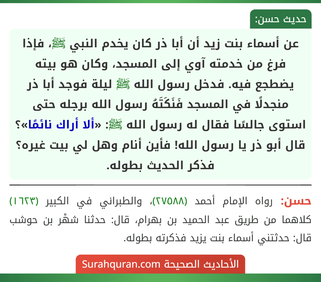 عن أسماء بنت زيد أن أبا ذر كان يخدم النبي ﷺ، فإذا فرغ من خدمته آوي إلى المسجد، وكان هو بيته يضطجع فيه. فدخل رسول الله ﷺ ليلة فوجد أبا ذر منجدلًا في المسجد فَنَكَتَهُ رسول الله برجله حتى استوى جالسًا فقال له رسول الله ﷺ: «ألا أراك نائمًا»؟ قال أبو ذر يا رسول الله! فأين أنام وهل لي بيت غيره؟ فذكر الحديث بطوله.