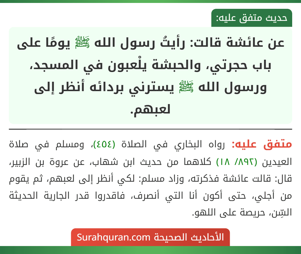 عن عائشة قالت: رأيتُ رسول الله ﷺ يومًا على باب حجرتي، والحبشة يلْعبون في المسجد، ورسول الله ﷺ يسترني بردائه أنظر إلى لعبهم.