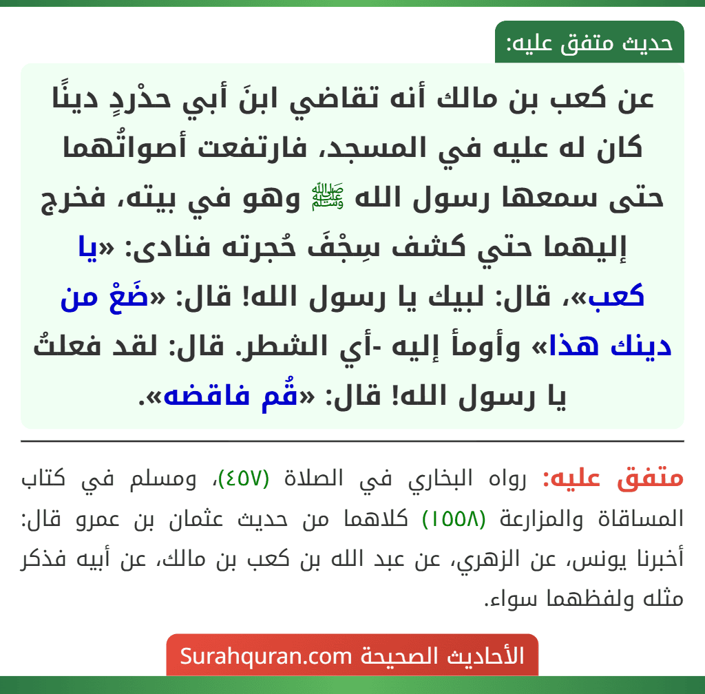 عن كعب بن مالك أنه تقاضي ابنَ أبي حدْردٍ دينًا كان له عليه في المسجد، فارتفعت أصواتُهما حتى سمعها رسول الله ﷺ وهو في بيته، فخرج إليهما حتي كشف سِجْفَ حُجرته فنادى: «يا كعب»، قال: لبيك يا رسول الله! قال: «ضَعْ من دينك هذا» وأومأ إليه -أي الشطر. قال: لقد فعلتُ يا رسول الله! قال: «قُم فاقضه».