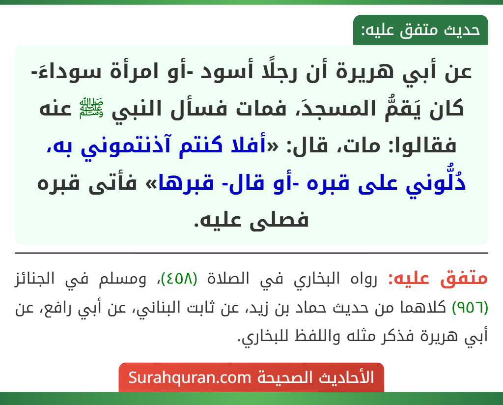 عن أبي هريرة أن رجلًا أسود -أو امرأة سوداءَ- كان يَقمُّ المسجدَ، فمات فسأل النبي ﷺ عنه فقالوا: مات، قال: «أفلا كنتم آذنتموني به، دُلُّوني على قبره -أو قال- قبرها» فأتى قبره فصلى عليه.