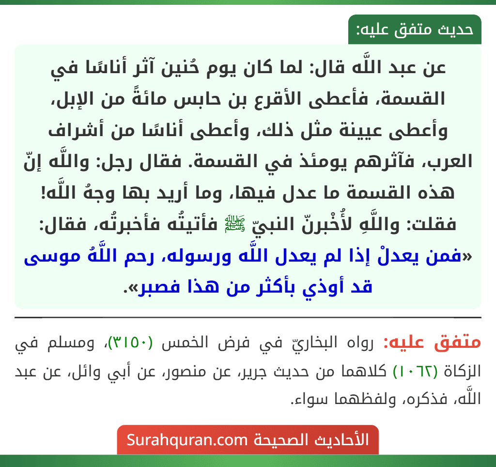عن عبد اللَّه قال: لما كان يوم حُنين آثر أناسًا في القسمة، فأعطى الأقرع بن حابس مائةً من الإبل، وأعطى عيينة مثل ذلك، وأعطى أناسًا من أشراف العرب، فآثرهم يومئذ في القسمة. فقال رجل: واللَّه إنّ هذه القسمة ما عدل فيها، وما أريد بها وجهُ اللَّه! فقلت: واللَّهِ لأُخْبرنّ النبيّ ﷺ فأتيتُه فأخبرتُه، فقال: «فمن يعدلْ إذا لم يعدل اللَّه ورسوله، رحم اللَّهُ موسى قد أوذي بأكثر من هذا فصبر».