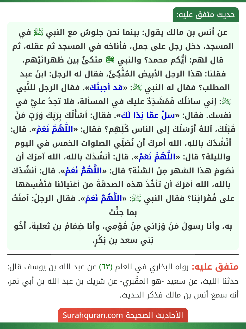 عن أنس بن مالك يقول: بينما نحن جلوسٌ مع النبي ﷺ في المسجد، دخل رجل على جمل، فأناخه في المسجد ثم عقله، ثم قال لهم: أيُّكم محمد؟ والنبي ﷺ متكئٌ بين ظهرانَيْهم، فقلنا: هذا الرجل الأبيض المُتَّكِئُ، فقال له الرجل: ابنَ عبد المطلب؟ فقال له النبي ﷺ: «قد أجبتُكَ». فقال الرجل للنَّبي ﷺ: إني سائلُك فَمُشَدِّدٌ عليك في المسألة، فلا تجدْ عليَّ في نفسك. فقال: «سلْ عمَّا بَدَا لَكَ». فقال: أسْأَلُكَ بِرَبِّكَ وَرَبِّ مَنْ قَبْلَكَ، آللهُ أرْسَلَكَ إلى الناس كُلِّهِم؟ فقال: «اللَّهُمَّ نَعَمْ». قال: أنْشُدُكَ باللهِ، الله أمركَ أن نُصَلِّي الصلوات الخمس في اليوم والليلة؟ قال: «اللَّهُمَّ نَعَمْ». قال: أنشُدُكَ بالله، الله آمرَكَ أن نصُومَ هذا الشهر مِنَ السَّنَة؟ قال: «اللَّهُمَّ نَعَمْ». قال: أنشُدُكَ بالله، الله أمَرَكَ أن تأخُذَ هذه الصدقَةَ من أغنيائنا فتَقْسِمَها على فُقَرَائِنا؟ فقال النبي ﷺ: «اللَّهُمَّ نَعَمْ». فقال الرجلُ: آمنْتُ بما جئْتَ
به، وأنا رسولُ مَنْ وَرَائي مِنْ قَوْمِي، وأنا ضِمَامُ بن ثعلبة، أخُو بَني سعد بن بَكْرٍ.