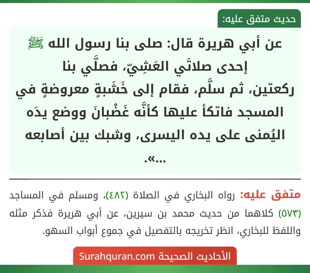 عن أبي هريرة قال: صلى بنا رسول الله ﷺ إحدى صلاتَي العَشِيّ، فصلَّي بنا
ركعتين، ثم سلَّم، فقام إلى خَشَبةٍ معروضةٍ في المسجد فاتكأ عليها كأنَّه غَضْبانَ ووضع يدَه اليُمنى على يده اليسرى، وشبك بين أصابعه ...».