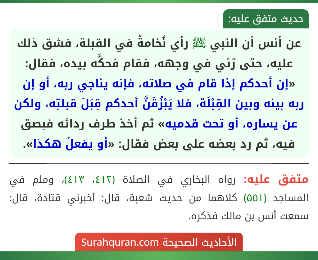 عن أنس أن النبي ﷺ رأي نُخامةً في القبلة، فشق ذلك عليه، حتى رُئي في وجهه، فقام فحكَّه بيده، فقال: «إن أحدكم إذا قام في صلاته، فإنه يناجي ربه، أو إن ربه بينه وبين القِبْلَة، فلا يَبْزُقَنَّ أحدكم قِبَلَ قبلتِه، ولكن عن يساره، أو تحت قدميه» ثم أخذ طرف ردائه فبصق فيه، ثم رد بعضه على بعض فقال: «أو يفعلُ هكذا».