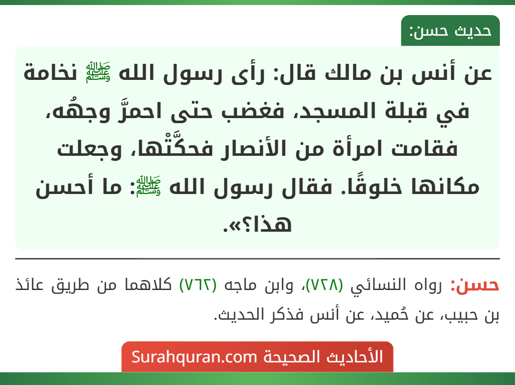 عن أنس بن مالك قال: رأى رسول الله ﷺ نخامة في قبلة المسجد، فغضب حتى احمرَّ وجهُه، فقامت امرأة من الأنصار فحكَّتْها، وجعلت مكانها خلوقًا. فقال رسول الله ﷺ: ما أحسن هذا؟».