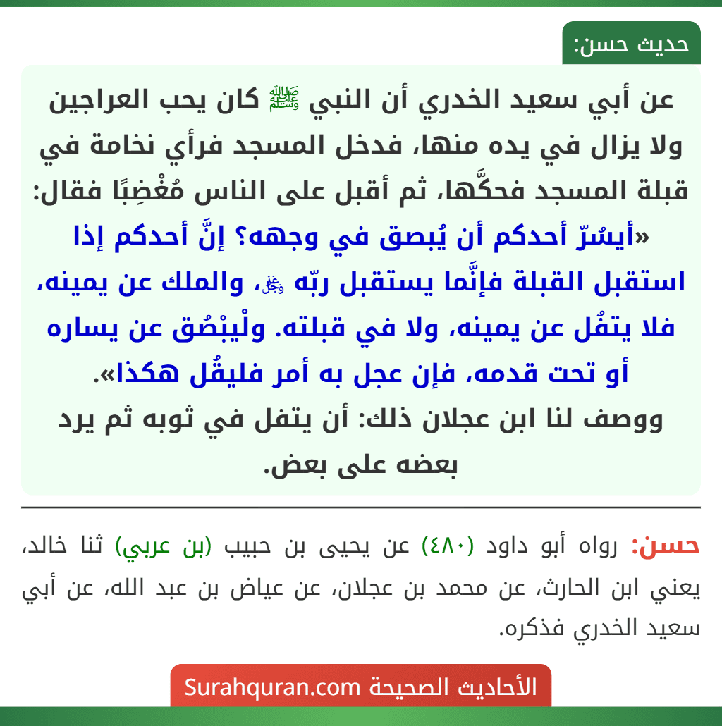 عن أبي سعيد الخدري أن النبي ﷺ كان يحب العراجين ولا يزال في يده منها، فدخل المسجد فرأي نخامة في قبلة المسجد فحكَّها، ثم أقبل على الناس مُغْضِبًا فقال: «أيسُرّ أحدكم أن يُبصق في وجهه؟ إنَّ أحدكم إذا استقبل القبلة فإنَّما يستقبل ربّه ﷿، والملك عن يمينه، فلا يتفُل عن يمينه، ولا في قبلته. ولْيبْصُق عن يساره أو تحت قدمه، فإن عجل به أمر فليقُل هكذا».
ووصف لنا ابن عجلان ذلك: أن يتفل في ثوبه ثم يرد بعضه على بعض.